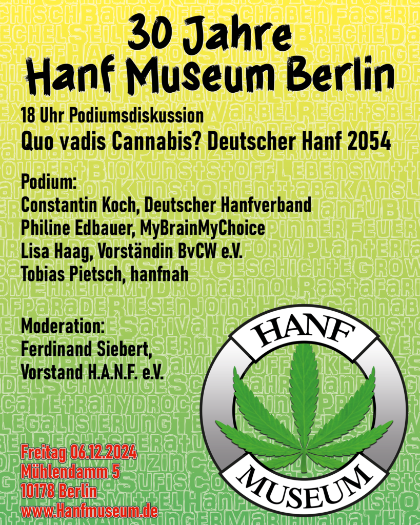 30 Jahre Hanf Museum Berlin
18 Uhr Podiumsdiskussion
Quo vadis Cannabis? Deutscher HAnf 2054

Podium:
Constantin Koch, Deutscher Hanfverband
Philine Edbauer, MyBrainMyChoice
Lisa Haag, Vorständin BvCW e.V:
Tobias Pietsch, hanfnah

Moderation:
Ferdinand Siebert, Vorstand H.A.N.F. e.V.

Freitag 06.12.2024
Mühlendamm 5
10178 Berlin
www.Hanfmuseum.de